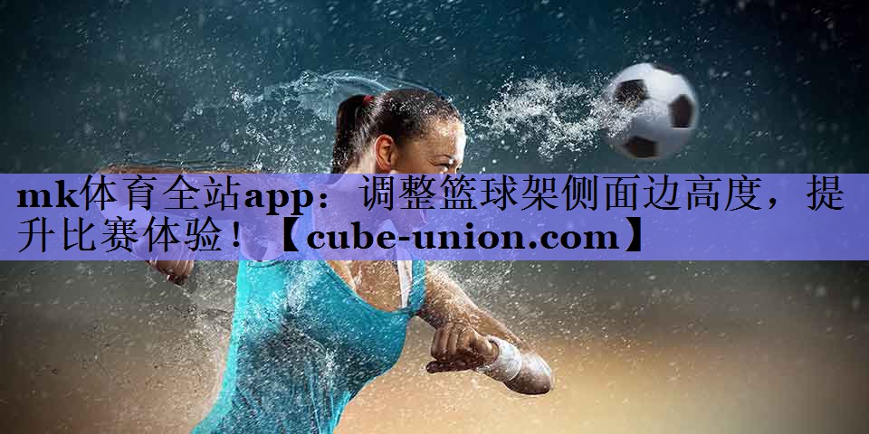 mk体育全站app：调整篮球架侧面边高度，提升比赛体验！