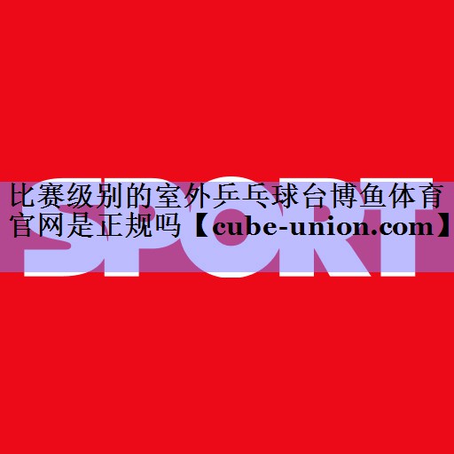 比赛级别的室外乒乓球台博鱼体育官网是正规吗