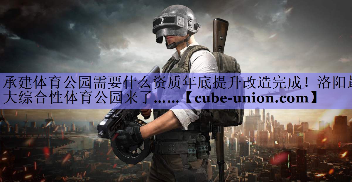 承建体育公园需要什么资质年底提升改造完成！洛阳最大综合性体育公园来了……