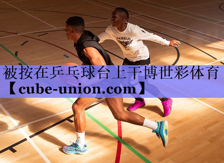 被按在乒乓球台上干博世彩体育