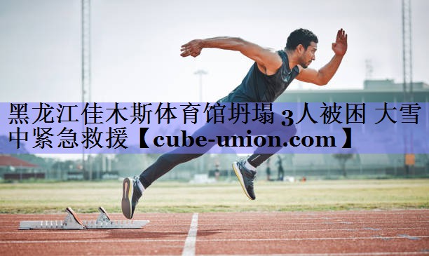 黑龙江佳木斯体育馆坍塌 3人被困 大雪中紧急救援
