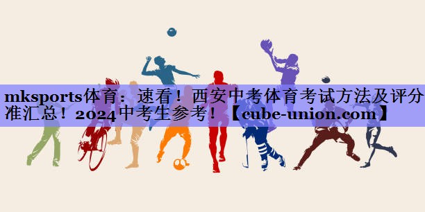 mksports体育：速看！西安中考体育考试方法及评分标准汇总！2024中考生参考！