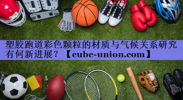 塑胶跑道彩色颗粒的材质与气候关系研究有何新进展？