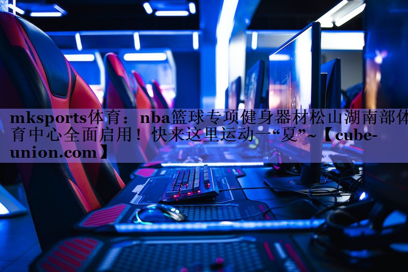 mksports体育：nba篮球专项健身器材松山湖南部体育中心全面启用！快来这里运动一“夏”~