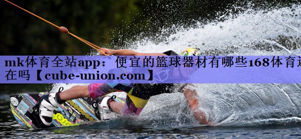 mk体育全站app：便宜的篮球器材有哪些168体育还在吗