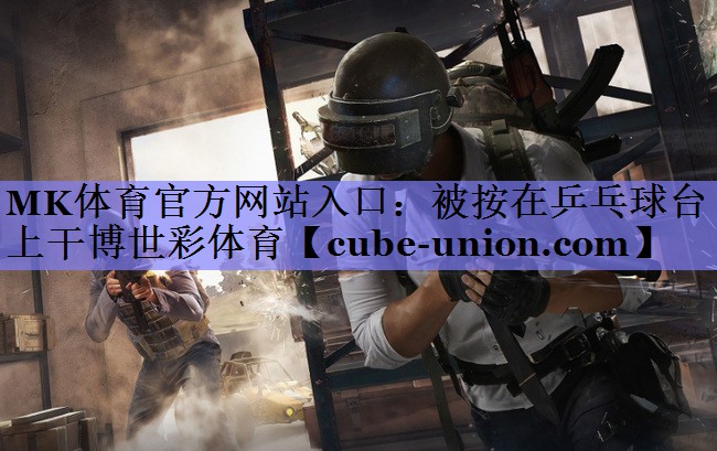 MK体育官方网站入口：被按在乒乓球台上干博世彩体育