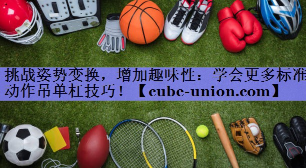挑战姿势变换，增加趣味性：学会更多标准动作吊单杠技巧！