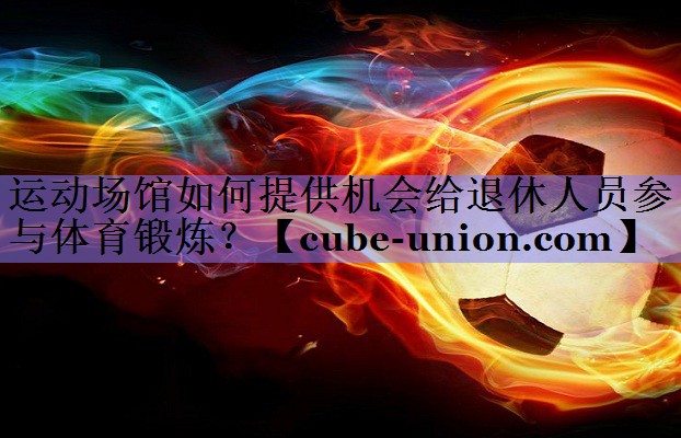 运动场馆如何提供机会给退休人员参与体育锻炼？