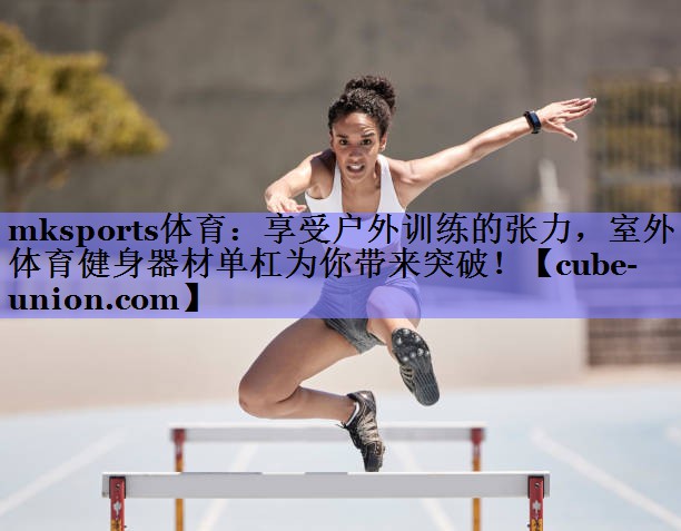 享受户外训练的张力，室外体育健身器材单杠为你带来突破！